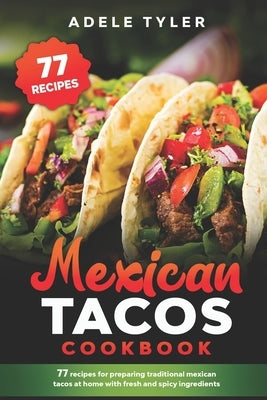 Mexican Tacos Cookbook: 77 Recipes For Preparing Traditional Mexican Tacos At Home With Fresh And Spicy Ingredients by Tyler, Adele