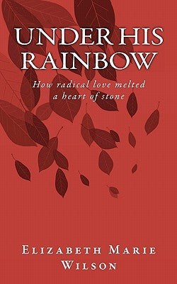 Under His Rainbow: How radical love melted a heart of stone by Wilson, Elizabeth Marie