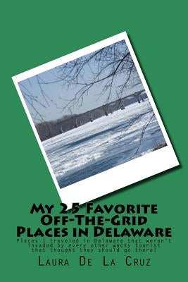 My 25 Favorite Off-The-Grid Places in Delaware: Places I traveled in Delaware that weren't invaded by every other wacky tourist that thought they shou by De La Cruz, Laura