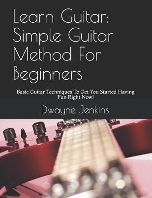 Learn Guitar: Simple Guitar Method for Beginners: Basic Guitar Techniques to Get You Started Having Fun Right Now! by Jenkins, Dwayne