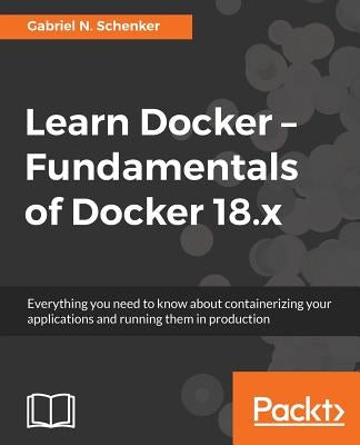 Learn Docker - Fundamentals of Docker 18.x: Everything you need to know about containerizing your applications and running them in production by Schenker, Gabriel N.