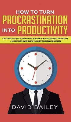 How to Turn Procrastination into Productivity: A Successful Man's Guide to the Psychology of Self-Discipline, Time Management, and Motivation + 20 Pow by Bailey, David