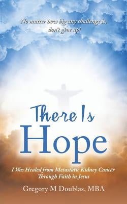 There Is Hope: I Was Healed from Metastatic Kidney Cancer Through Faith in Jesus by Doublas Mba, Gregory M.