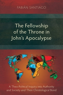 The Fellowship of the Throne in John's Apocalypse: A Theo-Political Inquiry into Authority and Society and their Christological Bond by Santiago, Fabián