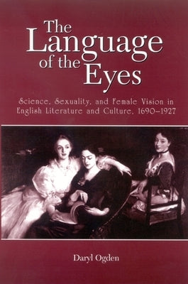 The Language of the Eyes: Science, Sexuality, and Female Vision in English Literature and Culture, 1690-1927 by Ogden, Daryl