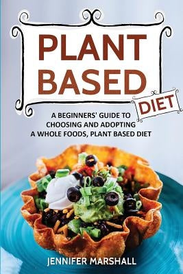 Plant Based Diet: A Beginners Guide to Choosing and Adopting a Whole Foods, Plant Based Diet by Marshall, Jennifer