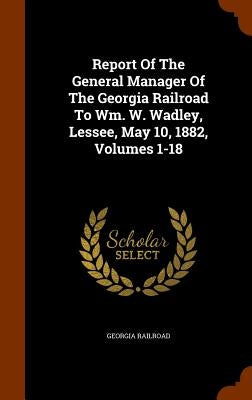 Report Of The General Manager Of The Georgia Railroad To Wm. W. Wadley, Lessee, May 10, 1882, Volumes 1-18 by Railroad, Georgia