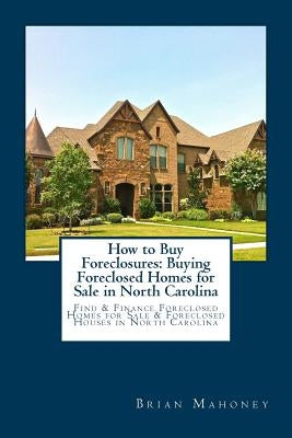 How to Buy Foreclosures: Buying Foreclosed Homes for Sale in North Carolina: Find & Finance Foreclosed Homes for Sale & Foreclosed Houses in No by Mahoney, Brian