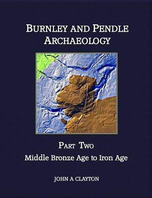 Burnley and Pendle Archaeology - Part Two: Early Bronze Age to Iron Age by Clayton, John A.