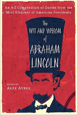 The Wit and Wisdom of Abraham Lincoln: An A-Z Compendium of Quotes from the Most Eloquent of American Presidents by Ayres, Alex