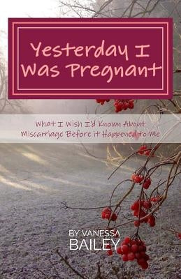 Yesterday I was Pregnant: What I Wish I'd Known About Miscarriage Before it Happened to Me. by Bailey, Vanessa