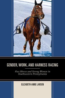 Gender, Work, and Harness Racing: Fast Horses and Strong Women in Southwestern Pennsylvania by Larsen, Elizabeth Anne