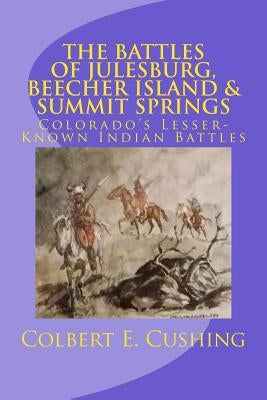 The Battles of Julesburg, Beecher Island, & Summit Springs: Colorado's Lesser-Known Indian Battles by Cushing, Colbert E.