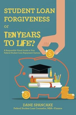 Student Loan Forgiveness or Ten Years to Life?: A Responsible Visual Guide to Your Federal Student Loan Repayment Options by Spancake, Dane