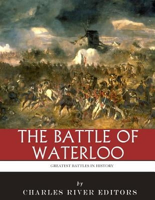 The Greatest Battles in History: The Battle of Waterloo by Charles River Editors