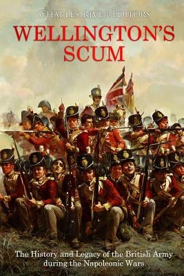 Wellington's Scum: The History and Legacy of the British Army during the Napoleonic Wars by Charles River Editors