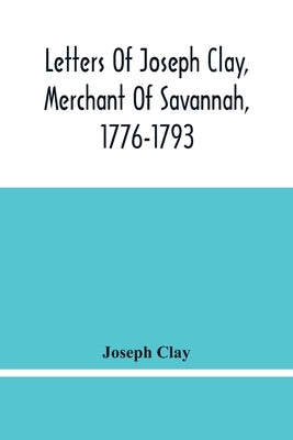 Letters Of Joseph Clay, Merchant Of Savannah, 1776-1793, And A List Of Ships And Vessels Entered At The Port Of Savannah, For May 1765, 1766 And 1767 by Clay, Joseph