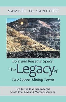 Born and Raised in Space; the Legacy of Two Copper Mining Towns: Two Towns That Disappeared: Santa Rita, Nm and Morenci, Arizona by Sanchez, Samuel O.