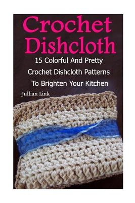 Crochet Dishcloth: 15 Colorful And Pretty Crochet Dishcloth Patterns To Brighten Your Kitchen: (Crochet Hook A, Crochet Accessories) by Link, Julianne