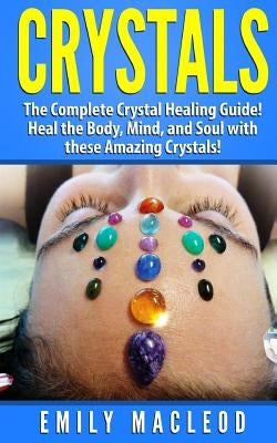 Crystals: The Complete Crystal Healing Guide! Heal the Body, Mind, and Soul with the Power of Crystals! by MacLeod, Emily a.