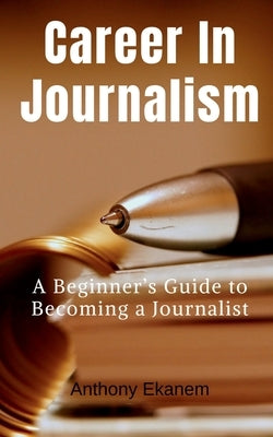 Career In Journalism: A Beginner's Guide to Becoming a Journalist by Ekanem, Anthony