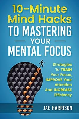 10-Minute Mind Hacks To Mastering Your Mental Focus: Strategies To Train Your Focus, Improve Your Attention And Increase Efficiency by Harrison, Jae