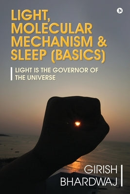 Light, Molecular Mechanism & Sleep (Basics): Light Is the Governor of the Universe by Girish Bhardwaj