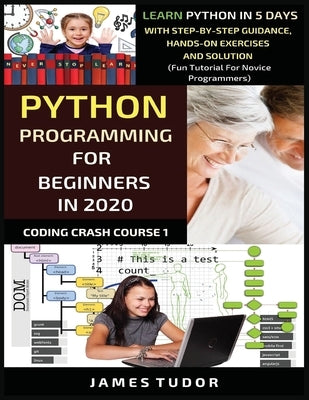 Python Programming For Beginners In 2020: Learn Python In 5 Days with Step-By-Step Guidance, Hands-On Exercises And Solution - Fun Tutorial For Novice by Tudor, James