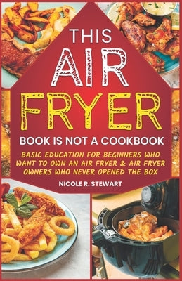 This Air Fryer Book Is Not a Cookbook: Basic Education for Beginners Who Want To Own an Air Fryer & Air Fryer Owners Who Never Opened the Box by Stewart, Nicole R.