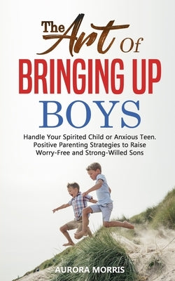 The Art of Bringing Up Boys: Handle Your Spirited Child or Anxious Teen. Positive Parenting Strategies to Raise Worry-Free and Strong-Willed Sons by Morris, Aurora