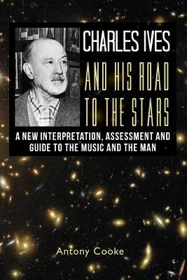 Charles Ives and his Road to the Stars: A New Interpretation, Assessment and Guide to the Music and the Man by Cooke, Antony