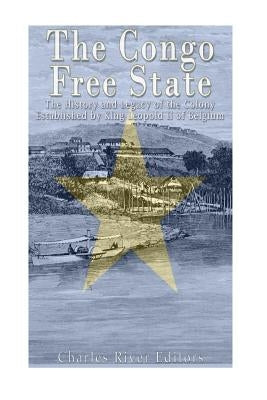 The Congo Free State: The History and Legacy of the Colony Established by King Leopold II of Belgium by Charles River Editors