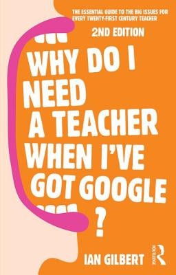 Why Do I Need a Teacher When I've Got Google?: The Essential Guide to the Big Issues for Every Teacher by Gilbert, Ian