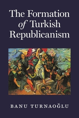 The Formation of Turkish Republicanism by Turnaoğlu, Banu