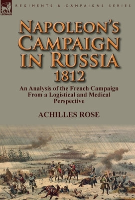 Napoleon's Campaign in Russia 1812: An Analysis of the French Campaign from a Logistical and Medical Perspective by Rose, Achilles