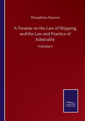 A Treatise on the Law of Shipping and the Law and Practice of Admirality: Volume I by Parsons, Theophilus