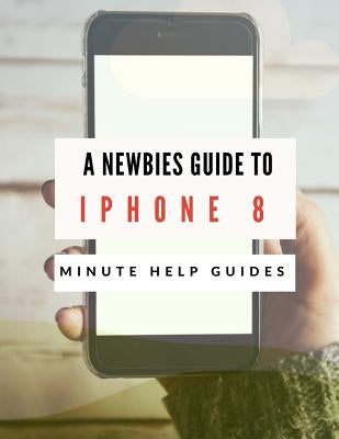 A Newbies Guide to iPhone 8: The Unofficial Handbook to iPhone and iOS 10 (Includes iPhone 5, 5s, 5c, iPhone 6, 6 Plus, 6s, 6s Plus, iPhone SE, iPh by Minute Help Guides