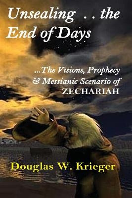 Unsealing the End of Days: ...the Visions and Prophecy of Zechariah...and the Messianic Scenario by Krieger, Douglas W.