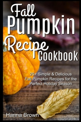 Fall Pumpkin Recipe Cookbook: 25+ Simple & Delicious Fall Pumpkin Recipes for the Perfect Holiday Season by Brown, Hanna