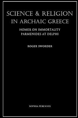Science and Religion in Archaic Greece: Homer on Immortality and Parmenides at Delphi by Sworder, Roger