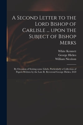 A Second Letter to the Lord Bishop of Carlisle ... Upon the Subject of Bishop Merks: by Occasion of Seizing Some Libels, Particularly a Collection of by Kennett, White 1660-1728