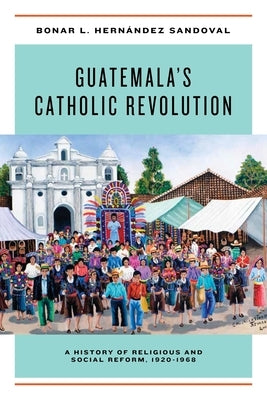 Guatemala's Catholic Revolution: A History of Religious and Social Reform, 1920-1968 by Hernández Sandoval, Bonar L.