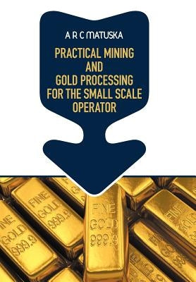 Practical Mining and Gold Processing for the Small Scale Operator by Matuska, A. R. C.