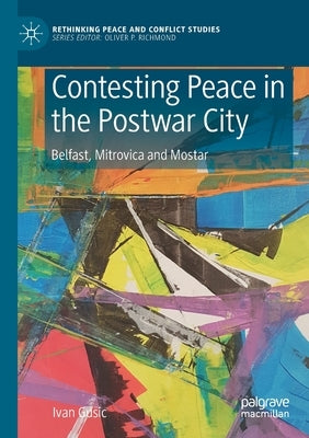 Contesting Peace in the Postwar City: Belfast, Mitrovica and Mostar by Gusic, Ivan
