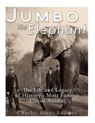 Jumbo the Elephant: The Life and Legacy of History's Most Famous Circus Animal by Charles River Editors