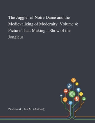 The Juggler of Notre Dame and the Medievalizing of Modernity. Volume 4: Picture That: Making a Show of the Jongleur by Ziolkowski, Jan M. (Author)