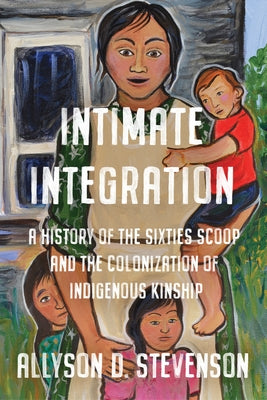 Intimate Integration: A History of the Sixties Scoop and the Colonization of Indigenous Kinship by Stevenson, Allyson