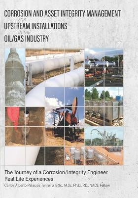 Corrosion and Asset Integrity Management for Upstream Installations in the Oil/Gas Industry: The Journey of a Corrosion/Integrity Engineer - Real Life by Palacios, Carlos Alberto