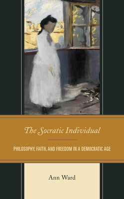 The Socratic Individual: Philosophy, Faith, and Freedom in a Democratic Age by Ward, Ann