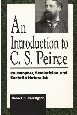 An Introduction to C. S. Peirce: Philosopher, Semiotician, and Ecstatic Naturalist by Corrington, Robert S.